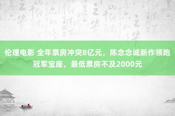 伦理电影 全年票房冲突8亿元，陈念念诚新作领跑冠军宝座，最低票房不及2000元