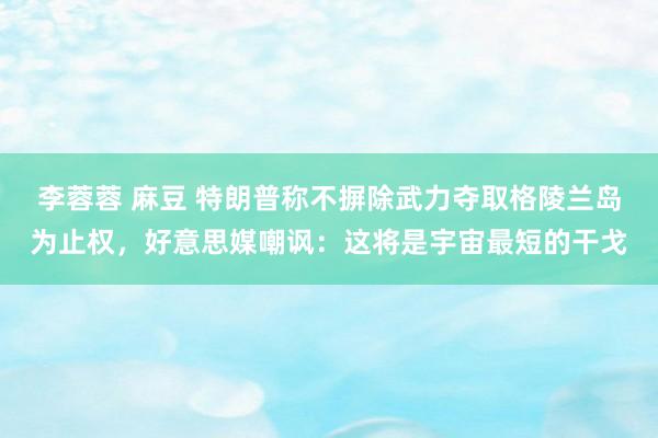 李蓉蓉 麻豆 特朗普称不摒除武力夺取格陵兰岛为止权，好意思媒嘲讽：这将是宇宙最短的干戈