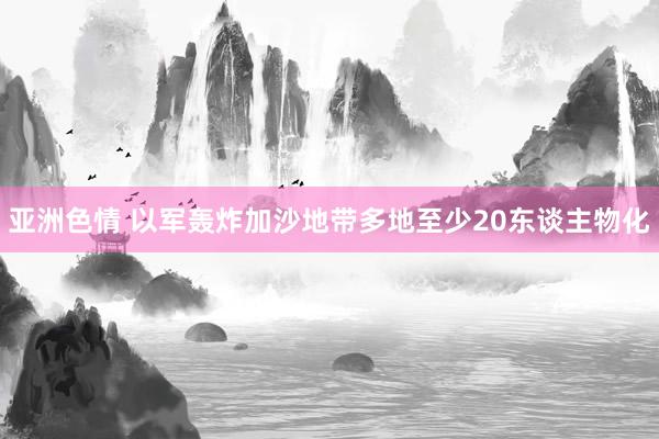 亚洲色情 以军轰炸加沙地带多地至少20东谈主物化