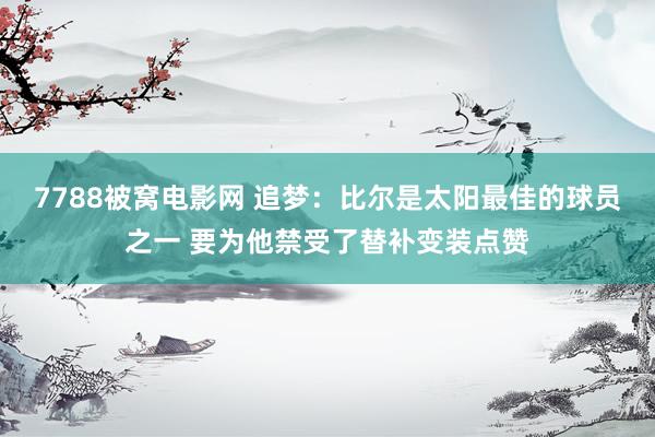 7788被窝电影网 追梦：比尔是太阳最佳的球员之一 要为他禁受了替补变装点赞