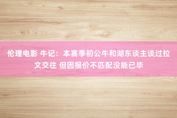 伦理电影 牛记：本赛季初公牛和湖东谈主谈过拉文交往 但因报价不匹配没能已毕