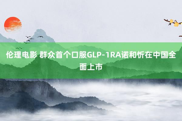 伦理电影 群众首个口服GLP-1RA诺和忻在中国全面上市