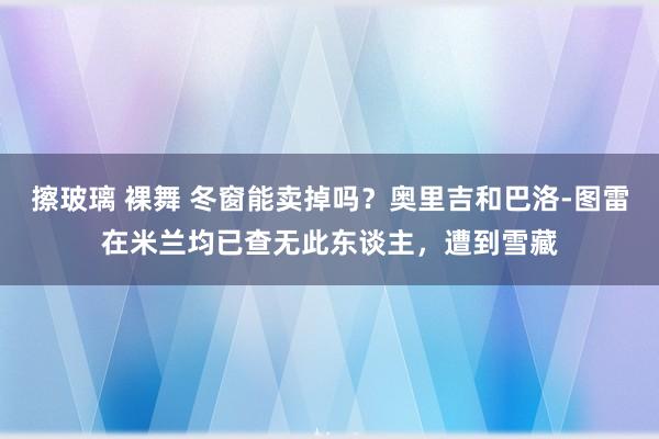 擦玻璃 裸舞 冬窗能卖掉吗？奥里吉和巴洛-图雷在米兰均已查无此东谈主，遭到雪藏