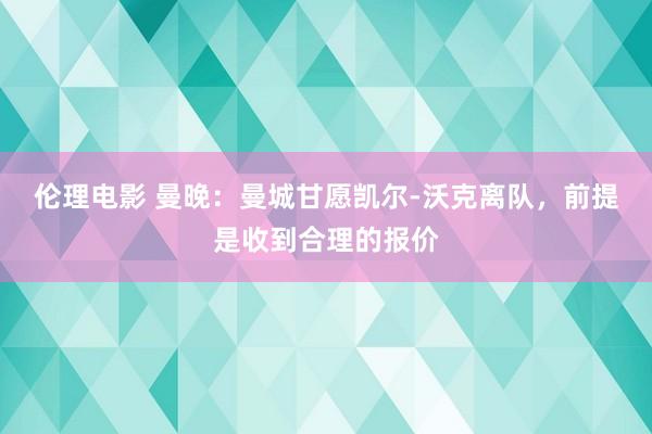 伦理电影 曼晚：曼城甘愿凯尔-沃克离队，前提是收到合理的报价