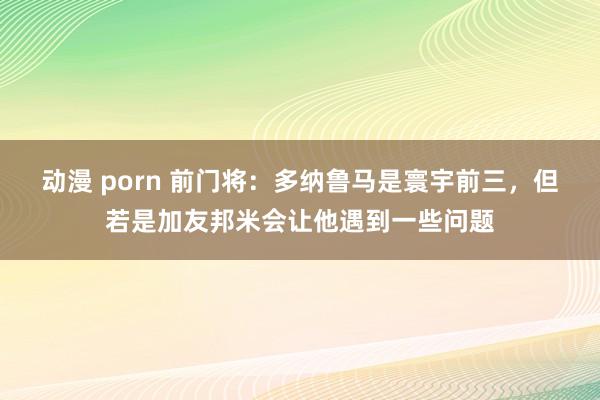 动漫 porn 前门将：多纳鲁马是寰宇前三，但若是加友邦米会让他遇到一些问题