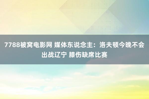 7788被窝电影网 媒体东说念主：洛夫顿今晚不会出战辽宁 膝伤缺席比赛