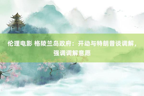 伦理电影 格陵兰岛政府：开动与特朗普谈调解，强调调解意愿