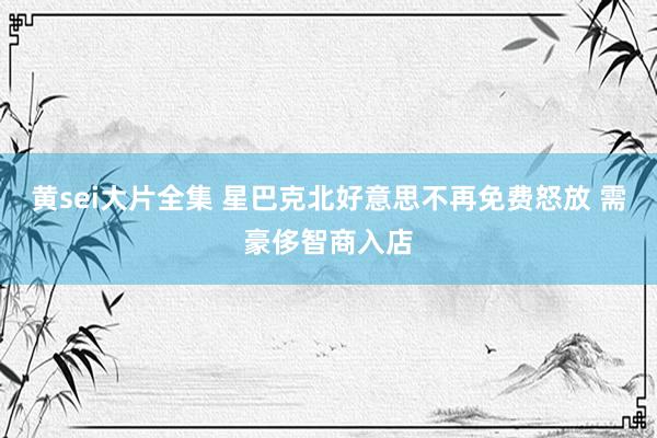 黄sei大片全集 星巴克北好意思不再免费怒放 需豪侈智商入店