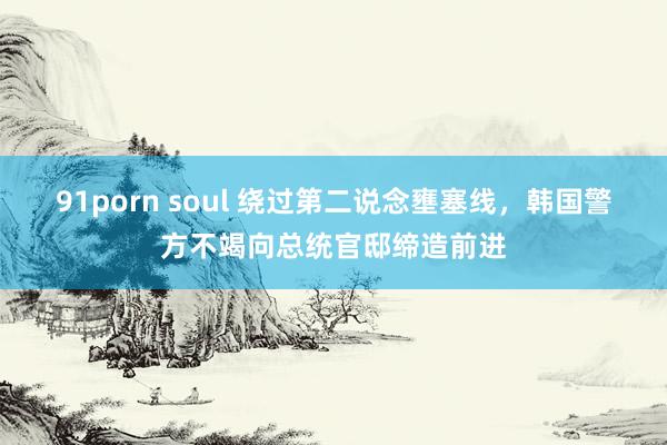 91porn soul 绕过第二说念壅塞线，韩国警方不竭向总统官邸缔造前进