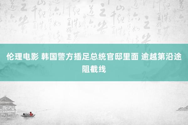 伦理电影 韩国警方插足总统官邸里面 逾越第沿途阻截线