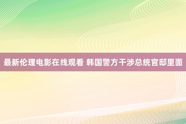 最新伦理电影在线观看 韩国警方干涉总统官邸里面