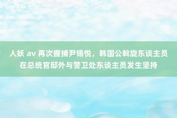 人妖 av 再次握捕尹锡悦，韩国公斡旋东谈主员在总统官邸外与警卫处东谈主员发生坚持