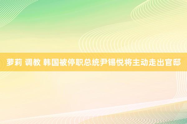 萝莉 调教 韩国被停职总统尹锡悦将主动走出官邸