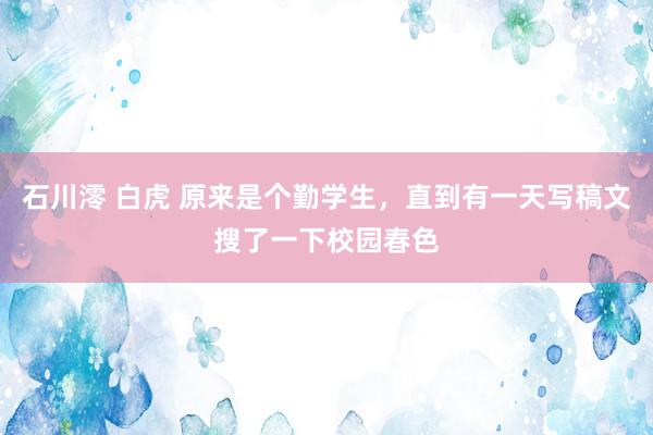 石川澪 白虎 原来是个勤学生，直到有一天写稿文搜了一下校园春色