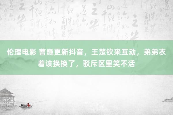 伦理电影 曹巍更新抖音，王楚钦来互动，弟弟衣着该换换了，驳斥区里笑不活