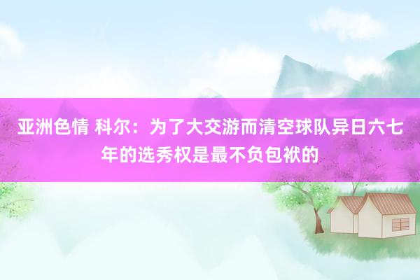 亚洲色情 科尔：为了大交游而清空球队异日六七年的选秀权是最不负包袱的