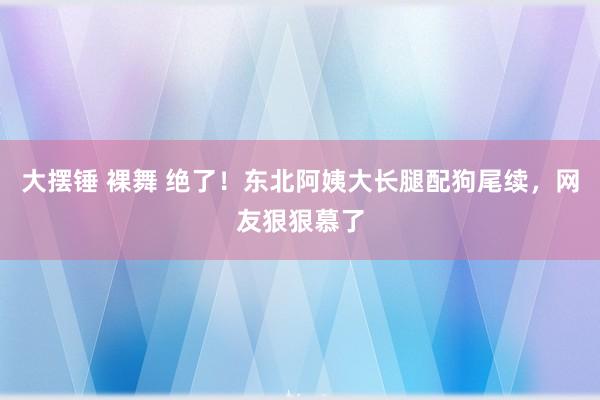 大摆锤 裸舞 绝了！东北阿姨大长腿配狗尾续，网友狠狠慕了